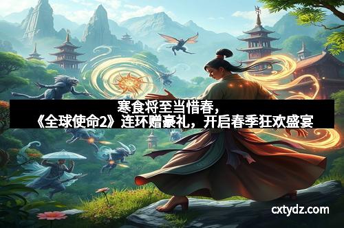 寒食将至当惜春，《全球使命2》连环赠豪礼，开启春季狂欢盛宴